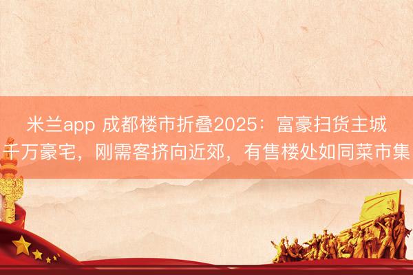 米兰app 成都楼市折叠2025:富豪扫货主城千万豪宅,刚需客挤向近郊,有售楼处如同菜市集