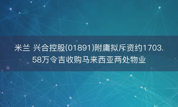 米兰 兴合控股(01891)附庸拟斥资约1703.58万令吉收购马来西亚两处物业