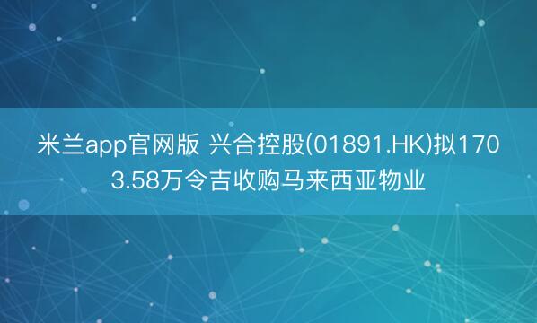 米兰app官网版 兴合控股(01891.HK)拟1703.58万令吉收购马来西亚物业