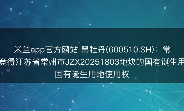 米兰app官方网站 黑牡丹(600510.SH)：常州黑牡丹竞得江苏省常州市JZX20251803地块的国有诞生用地使用权