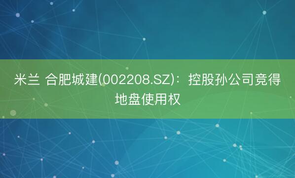 米兰 合肥城建(002208.SZ)：控股孙公司竞得地盘使用权