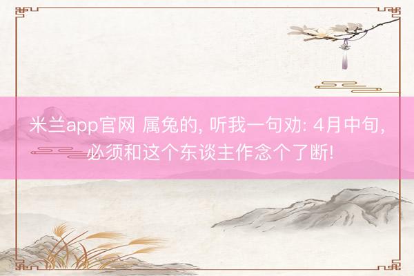米兰app官网 属兔的， 听我一句劝: 4月中旬， 必须和这个东谈主作念个了断!