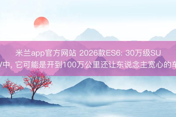 米兰app官方网站 2026款ES6: 30万级SUV中, 它可能是开到100万公里还让东说念主宽心的车