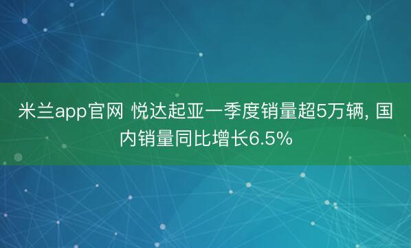 米兰app官网 悦达起亚一季度销量超5万辆， 国内销量同比增长6.5%