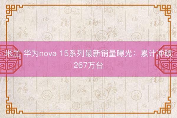 米兰 华为nova 15系列最新销量曝光:累计冲破267万台