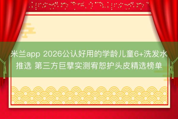 米兰app 2026公认好用的学龄儿童6+洗发水推选 第三方巨擘实测宥恕护头皮精选榜单