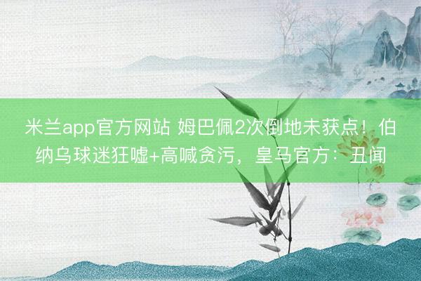 米兰app官方网站 姆巴佩2次倒地未获点！伯纳乌球迷狂嘘+高喊贪污，皇马官方：丑闻