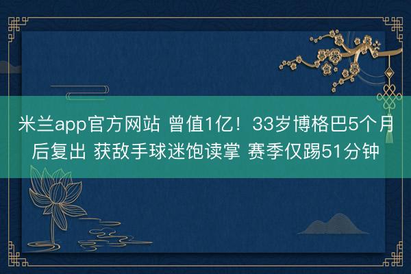 米兰app官方网站 曾值1亿!33岁博格巴5个月后复出 获敌手球迷饱读掌 赛季仅踢51分钟