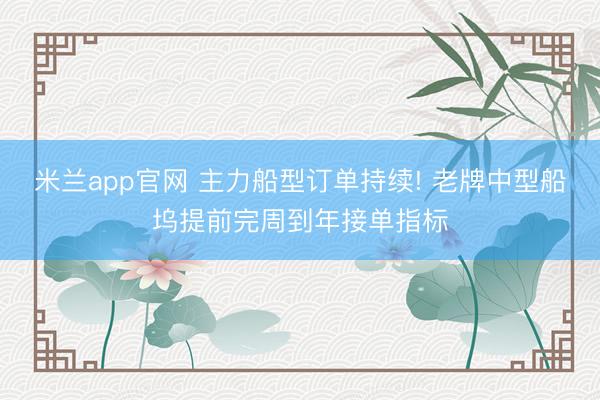米兰app官网 主力船型订单持续! 老牌中型船坞提前完周到年接单指标
