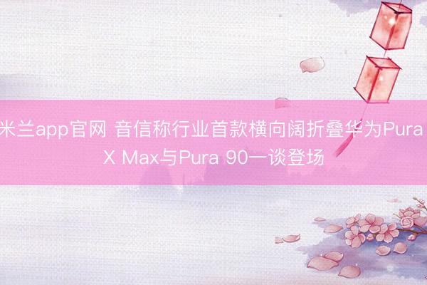 米兰app官网 音信称行业首款横向阔折叠华为Pura X Max与Pura 90一谈登场