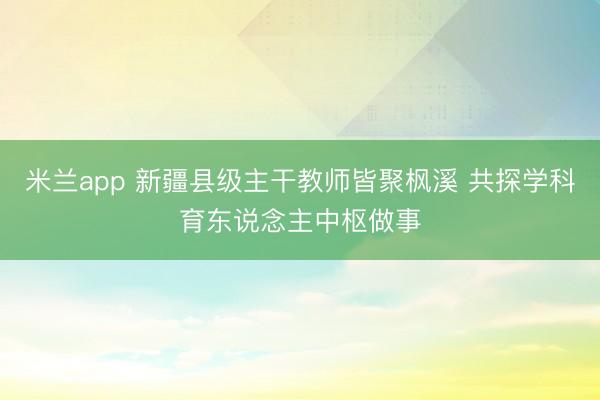 米兰app 新疆县级主干教师皆聚枫溪 共探学科育东说念主中枢做事