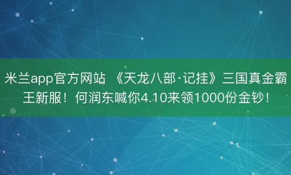 米兰app官方网站 《天龙八部·记挂》三国真金霸王新服！何润东喊你4.10来领1000份金钞！