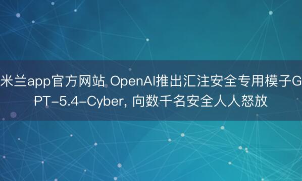 米兰app官方网站 OpenAI推出汇注安全专用模子GPT-5.4-Cyber， 向数千名安全人人怒放