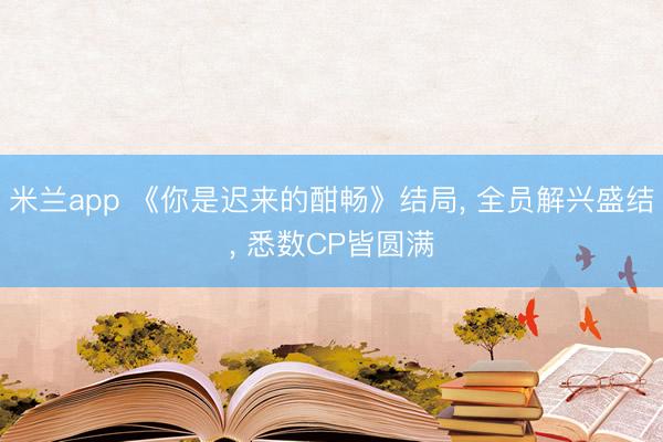 米兰app 《你是迟来的酣畅》结局， 全员解兴盛结， 悉数CP皆圆满