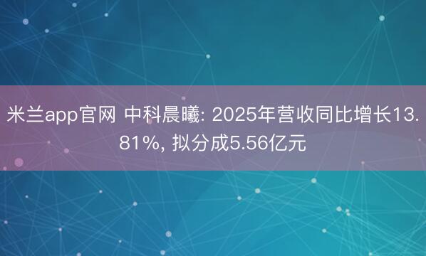 米兰app官网 中科晨曦: 2025年营收同比增长13.81%, 拟分成5.56亿元