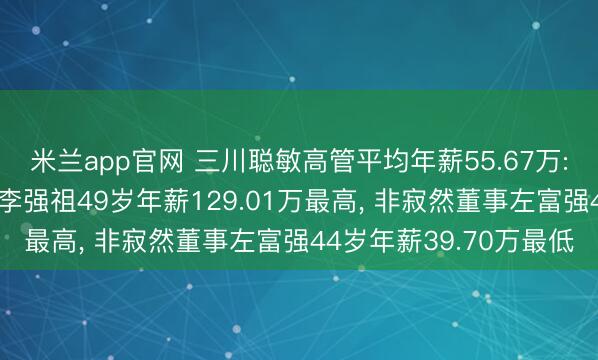 米兰app官网 三川聪敏高管平均年薪55.67万: 总司理及非寂然董事李强祖49岁年薪129.01万最高， 非寂然董事左富强44岁年薪39.70万最低