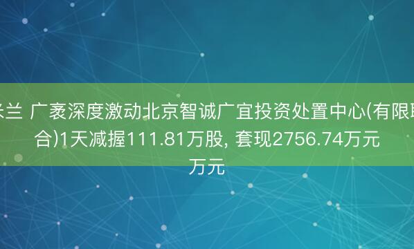米兰 广袤深度激动北京智诚广宜投资处置中心(有限联合)1天减握111.81万股， 套现2756.74万元