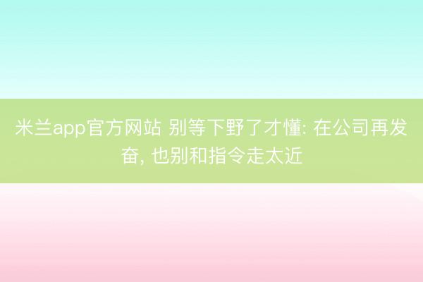 米兰app官方网站 别等下野了才懂: 在公司再发奋， 也别和指令走太近