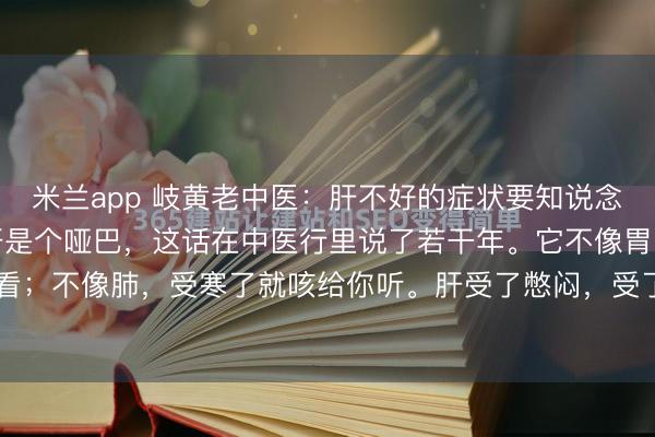 米兰app 岐黄老中医：肝不好的症状要知说念，调肝我也给你讲讲。肝是个哑巴，这话在中医行里说了若干年。它不像胃，吃坏了就疼给你看；不像肺，受寒了就咳给你听。肝受了憋闷，受了伤，脂肪肝、乙醇肝、肝硬化，一层层地...