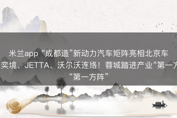 米兰app “成都造”新动力汽车矩阵亮相北京车展：奕境、JETTA、沃尔沃连络！蓉城踏进产业“第一方阵”