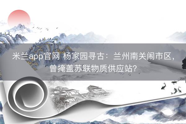米兰app官网 杨家园寻古：兰州南关闹市区，曾掩盖苏联物质供应站？