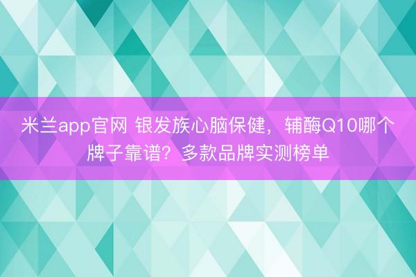 米兰app官网 银发族心脑保健，辅酶Q10哪个牌子靠谱？多款品牌实测榜单