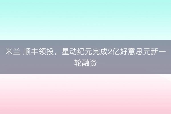 米兰 顺丰领投，星动纪元完成2亿好意思元新一轮融资