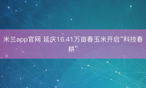 米兰app官网 延庆16.41万亩春玉米开启“科技春耕”