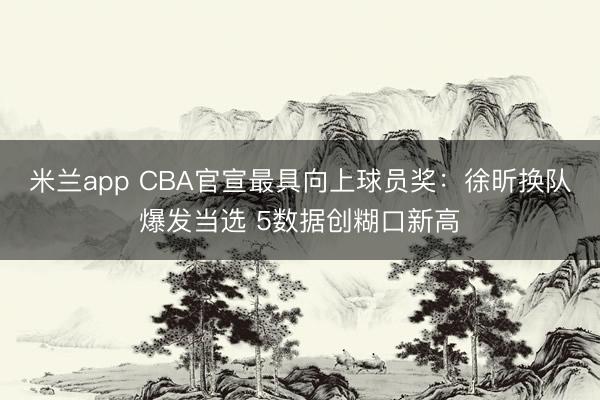米兰app CBA官宣最具向上球员奖：徐昕换队爆发当选 5数据创糊口新高