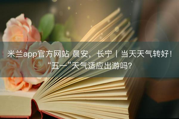 米兰app官方网站 晨安，长宁丨当天天气转好！“五一”天气适应出游吗？
