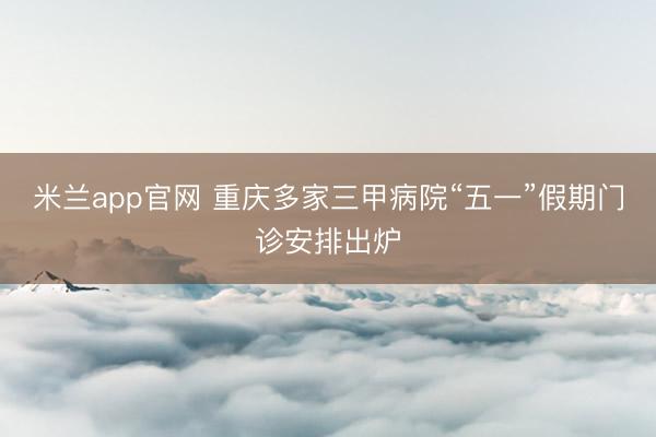 米兰app官网 重庆多家三甲病院“五一”假期门诊安排出炉