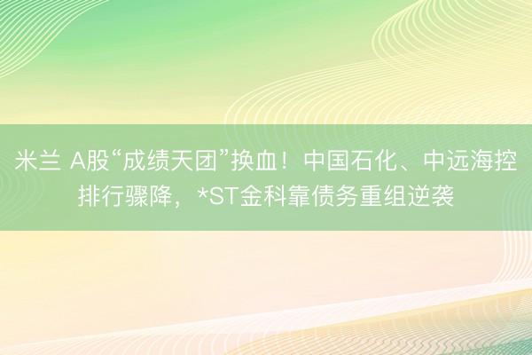 米兰 A股“成绩天团”换血！中国石化、中远海控排行骤降，*ST金科靠债务重组逆袭