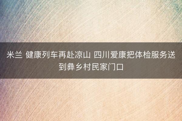 米兰 健康列车再赴凉山 四川爱康把体检服务送到彝乡村民家门口