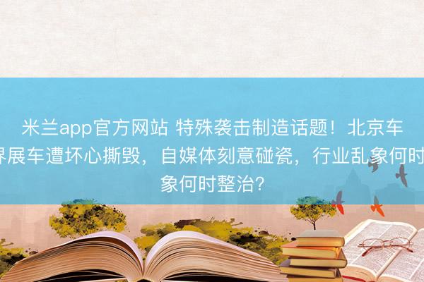 米兰app官方网站 特殊袭击制造话题！北京车展尚界展车遭坏心撕毁，自媒体刻意碰瓷，行业乱象何时整治？