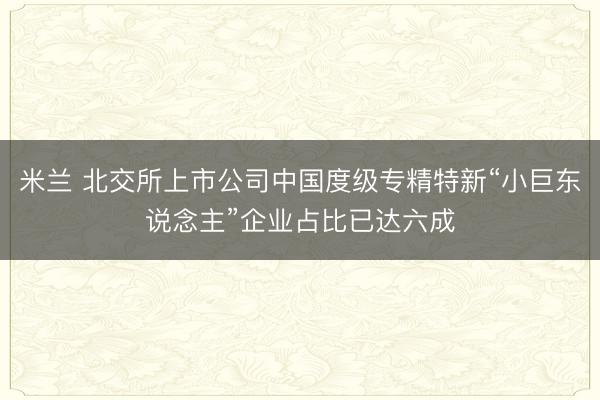 米兰 北交所上市公司中国度级专精特新“小巨东说念主”企业占比已达六成