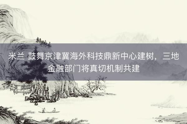 米兰 鼓舞京津冀海外科技鼎新中心建树，三地金融部门将真切机制共建