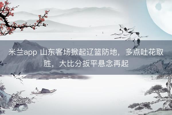 米兰app 山东客场掀起辽篮防地，多点吐花取胜，大比分扳平悬念再起