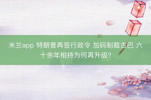 米兰app 特朗普再签行政令 加码制裁古巴 六十余年相持为何再升级?