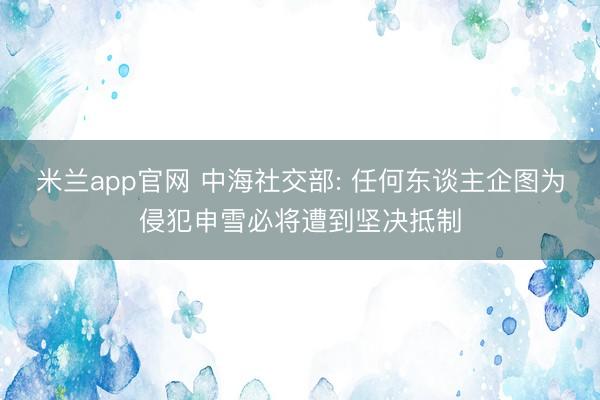 米兰app官网 中海社交部: 任何东谈主企图为侵犯申雪必将遭到坚决抵制