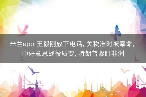 米兰app 王毅刚放下电话， 关税准时被奉命， 中好意思战役质变， 特朗普紧盯非洲