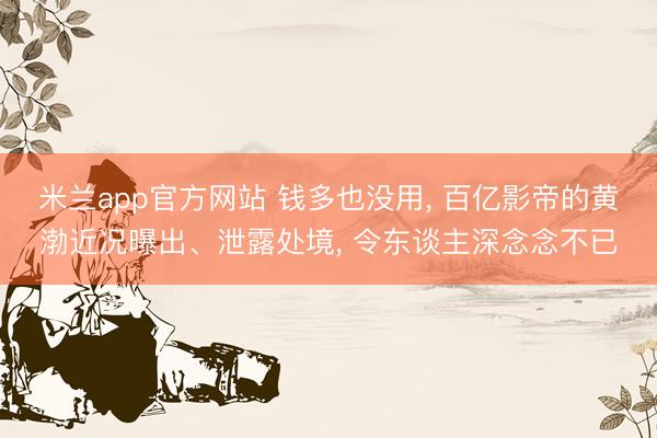 米兰app官方网站 钱多也没用， 百亿影帝的黄渤近况曝出、泄露处境， 令东谈主深念念不已