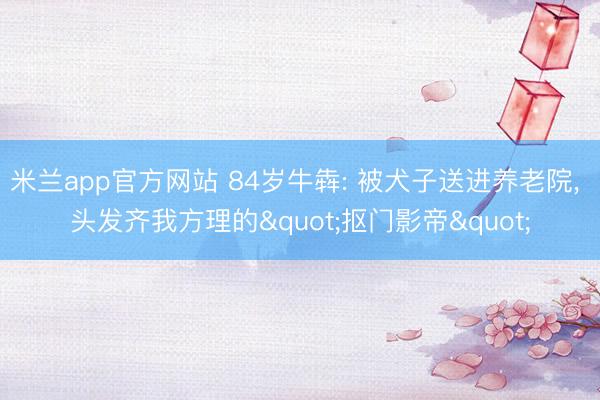 米兰app官方网站 84岁牛犇: 被犬子送进养老院， 头发齐我方理的"抠门影帝"