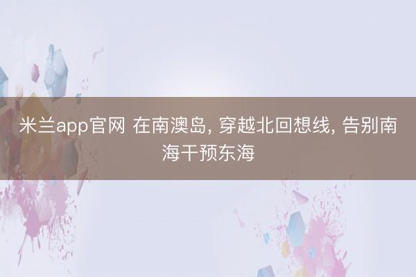米兰app官网 在南澳岛， 穿越北回想线， 告别南海干预东海