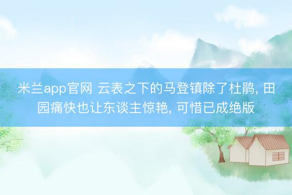 米兰app官网 云表之下的马登镇除了杜鹃， 田园痛快也让东谈主惊艳， 可惜已成绝版