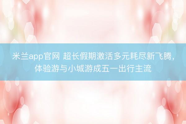 米兰app官网 超长假期激活多元耗尽新飞腾，体验游与小城游成五一出行主流
