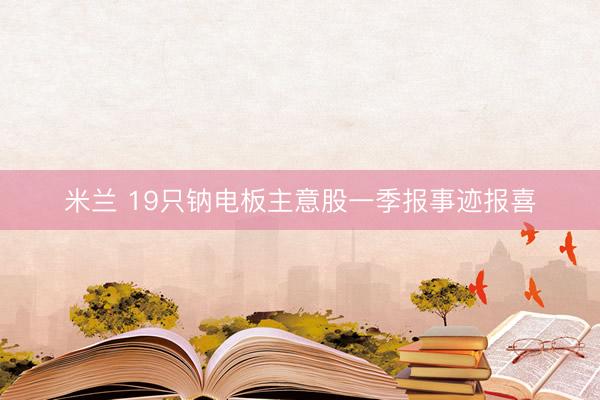 米兰 19只钠电板主意股一季报事迹报喜