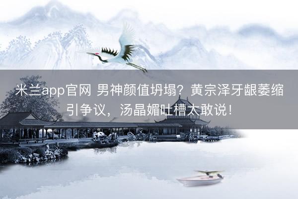 米兰app官网 男神颜值坍塌？黄宗泽牙龈萎缩引争议，汤晶媚吐槽太敢说！