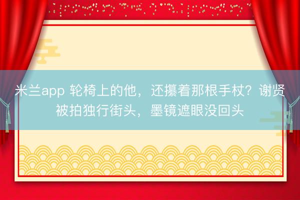 米兰app 轮椅上的他，还攥着那根手杖？谢贤被拍独行街头，墨镜遮眼没回头