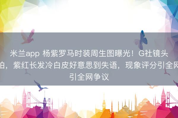米兰app 杨紫罗马时装周生图曝光！G社镜头追着拍，紫红长发冷白皮好意思到失语，现象评分引全网争议