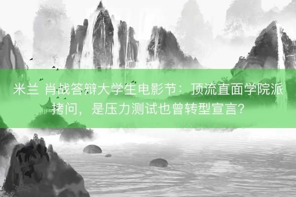 米兰 肖战答辩大学生电影节：顶流直面学院派拷问，是压力测试也曾转型宣言？